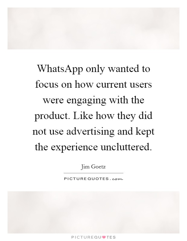 WhatsApp only wanted to focus on how current users were engaging with the product. Like how they did not use advertising and kept the experience uncluttered. Picture Quote #1