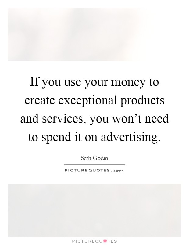 If you use your money to create exceptional products and services, you won't need to spend it on advertising. Picture Quote #1