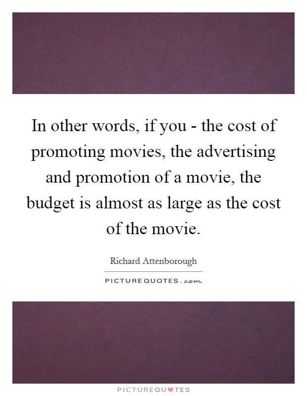 In other words, if you - the cost of promoting movies, the advertising and promotion of a movie, the budget is almost as large as the cost of the movie. Picture Quote #1