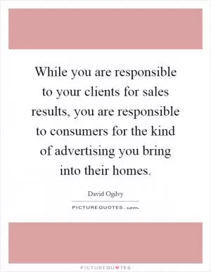 While you are responsible to your clients for sales results, you are responsible to consumers for the kind of advertising you bring into their homes Picture Quote #1