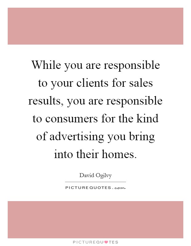 While you are responsible to your clients for sales results, you are responsible to consumers for the kind of advertising you bring into their homes. Picture Quote #1