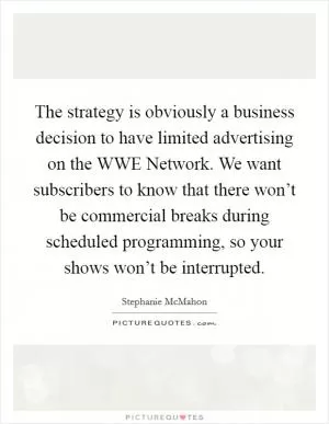The strategy is obviously a business decision to have limited advertising on the WWE Network. We want subscribers to know that there won’t be commercial breaks during scheduled programming, so your shows won’t be interrupted Picture Quote #1