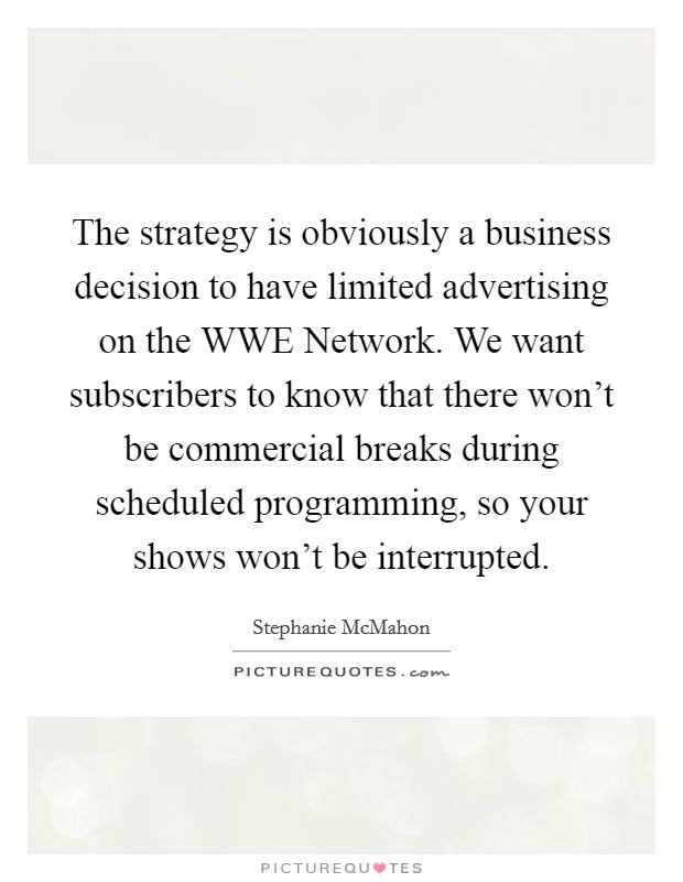 The strategy is obviously a business decision to have limited advertising on the WWE Network. We want subscribers to know that there won't be commercial breaks during scheduled programming, so your shows won't be interrupted. Picture Quote #1