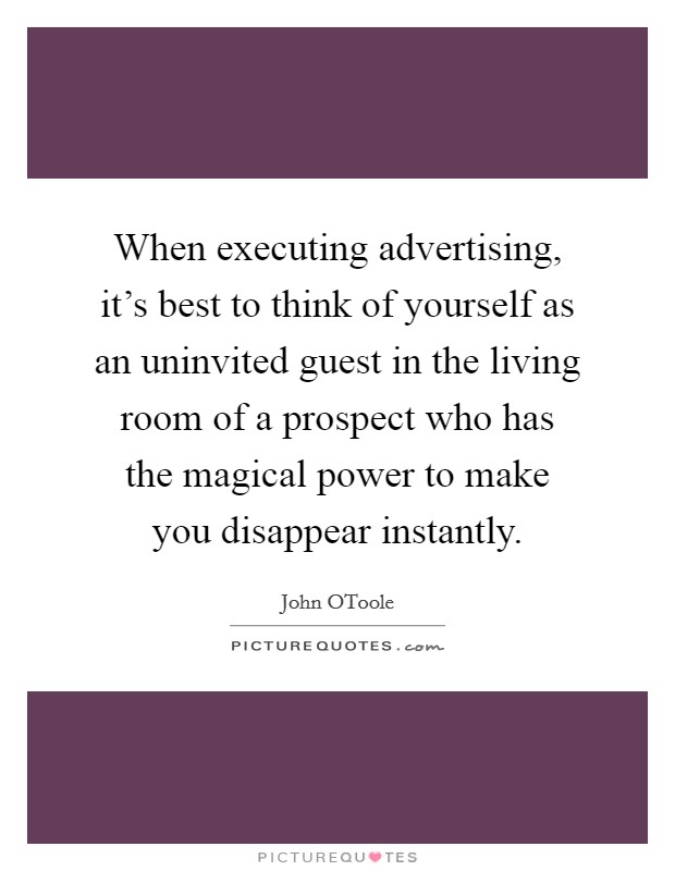 When executing advertising, it's best to think of yourself as an uninvited guest in the living room of a prospect who has the magical power to make you disappear instantly. Picture Quote #1