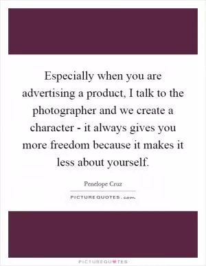 Especially when you are advertising a product, I talk to the photographer and we create a character - it always gives you more freedom because it makes it less about yourself Picture Quote #1