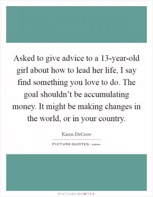 Asked to give advice to a 13-year-old girl about how to lead her life, I say find something you love to do. The goal shouldn’t be accumulating money. It might be making changes in the world, or in your country Picture Quote #1