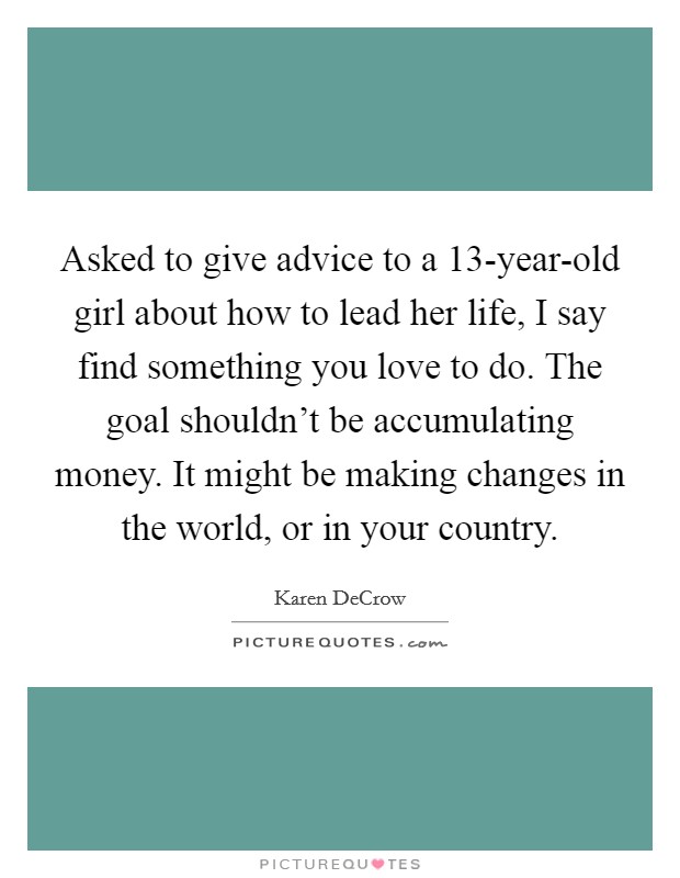 Asked to give advice to a 13-year-old girl about how to lead her life, I say find something you love to do. The goal shouldn't be accumulating money. It might be making changes in the world, or in your country. Picture Quote #1