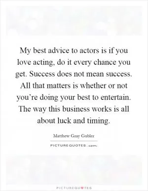 My best advice to actors is if you love acting, do it every chance you get. Success does not mean success. All that matters is whether or not you’re doing your best to entertain. The way this business works is all about luck and timing Picture Quote #1