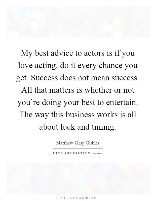 My best advice to actors is if you love acting, do it every chance you get. Success does not mean success. All that matters is whether or not you're doing your best to entertain. The way this business works is all about luck and timing. Picture Quote #1