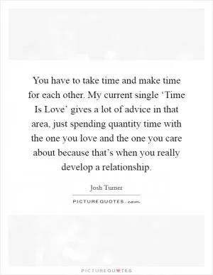 You have to take time and make time for each other. My current single ‘Time Is Love’ gives a lot of advice in that area, just spending quantity time with the one you love and the one you care about because that’s when you really develop a relationship Picture Quote #1