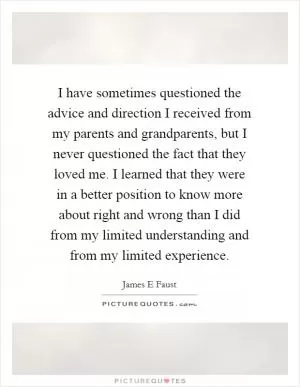 I have sometimes questioned the advice and direction I received from my parents and grandparents, but I never questioned the fact that they loved me. I learned that they were in a better position to know more about right and wrong than I did from my limited understanding and from my limited experience Picture Quote #1