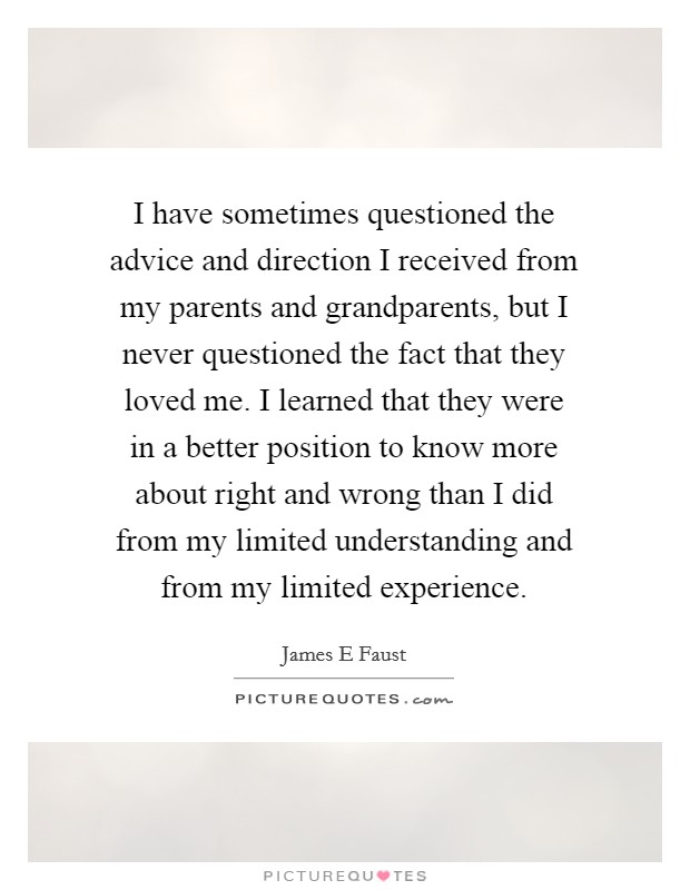 I have sometimes questioned the advice and direction I received from my parents and grandparents, but I never questioned the fact that they loved me. I learned that they were in a better position to know more about right and wrong than I did from my limited understanding and from my limited experience. Picture Quote #1