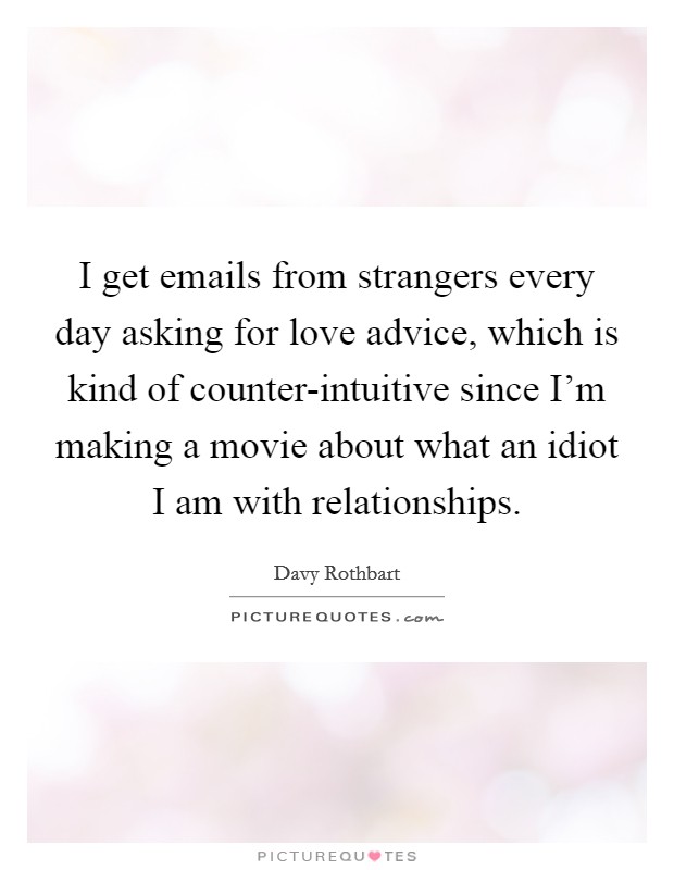 I get emails from strangers every day asking for love advice, which is kind of counter-intuitive since I'm making a movie about what an idiot I am with relationships. Picture Quote #1