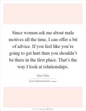 Since women ask me about male motives all the time, I can offer a bit of advice. If you feel like you’re going to get hurt then you shouldn’t be there in the first place. That’s the way I look at relationships Picture Quote #1