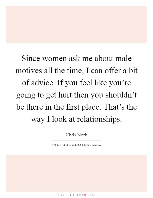 Since women ask me about male motives all the time, I can offer a bit of advice. If you feel like you're going to get hurt then you shouldn't be there in the first place. That's the way I look at relationships. Picture Quote #1