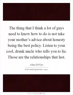 The thing that I think a lot of guys need to know how to do is not take your mother’s advice about honesty being the best policy. Listen to your cool, drunk uncle who tells you to lie. Those are the relationships that last Picture Quote #1