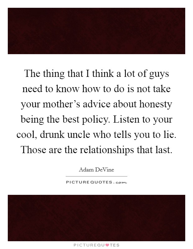 The thing that I think a lot of guys need to know how to do is not take your mother's advice about honesty being the best policy. Listen to your cool, drunk uncle who tells you to lie. Those are the relationships that last. Picture Quote #1