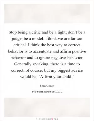 Stop being a critic and be a light; don’t be a judge, be a model. I think we are far too critical. I think the best way to correct behavior is to accentuate and affirm positive behavior and to ignore negative behavior. Generally speaking, there is a time to correct, of course; but my biggest advice would be, ‘Affirm your child.’ Picture Quote #1