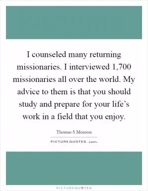 I counseled many returning missionaries. I interviewed 1,700 missionaries all over the world. My advice to them is that you should study and prepare for your life’s work in a field that you enjoy Picture Quote #1