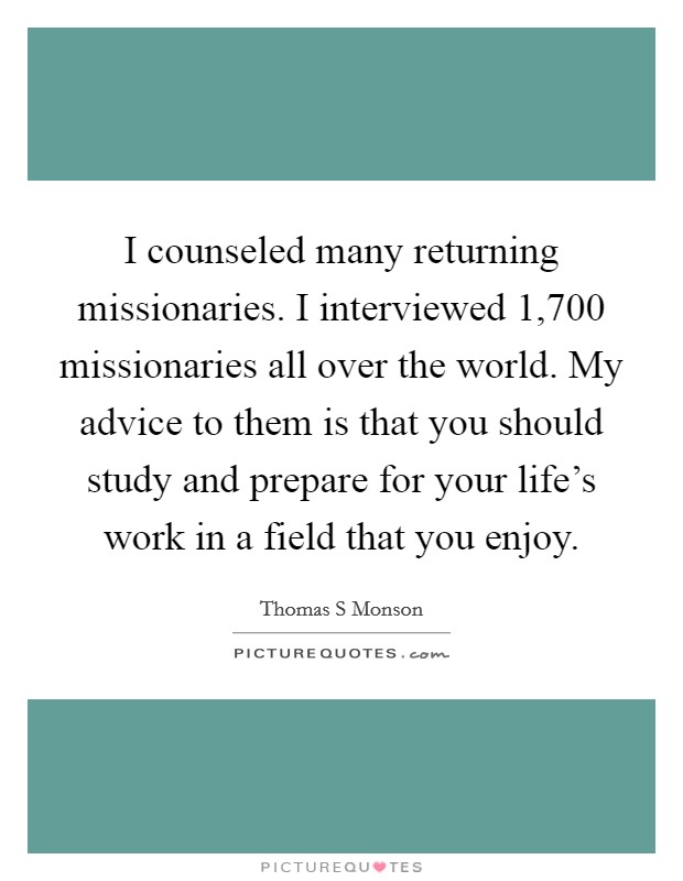 I counseled many returning missionaries. I interviewed 1,700 missionaries all over the world. My advice to them is that you should study and prepare for your life's work in a field that you enjoy. Picture Quote #1