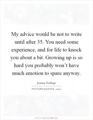 My advice would be not to write until after 35. You need some experience, and for life to knock you about a bit. Growing up is so hard you probably won’t have much emotion to spare anyway Picture Quote #1