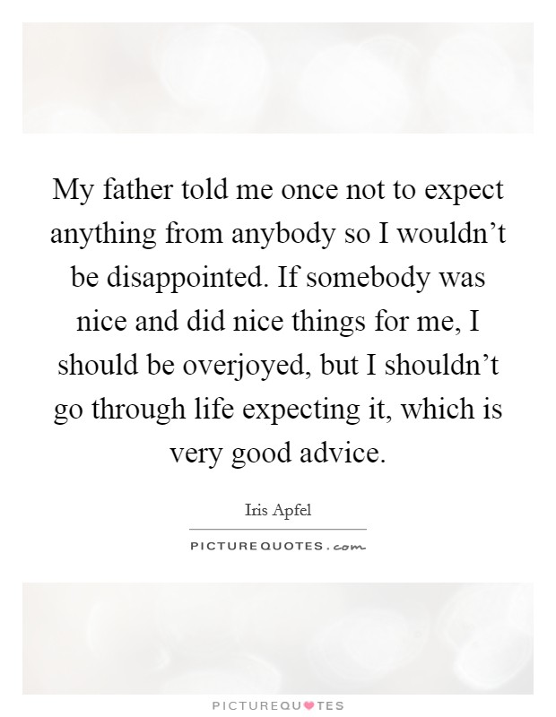 My father told me once not to expect anything from anybody so I wouldn't be disappointed. If somebody was nice and did nice things for me, I should be overjoyed, but I shouldn't go through life expecting it, which is very good advice. Picture Quote #1