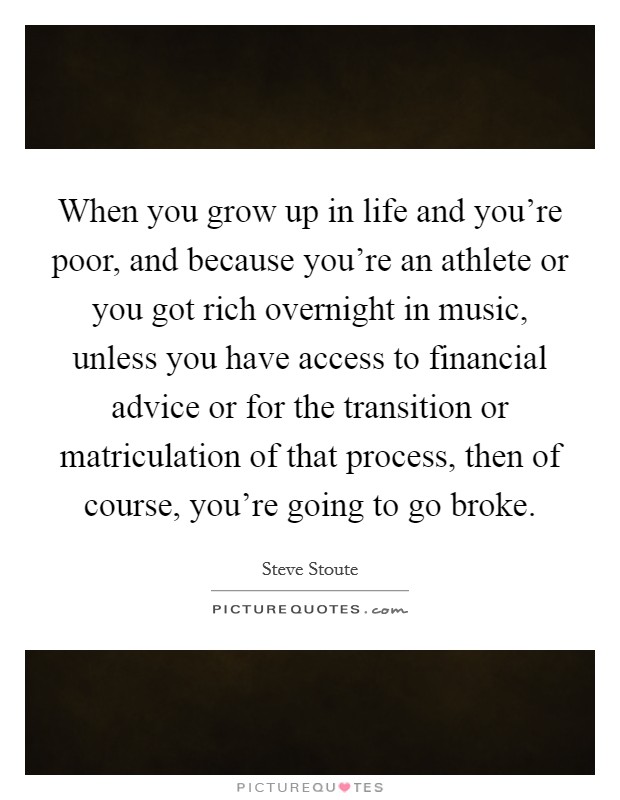 When you grow up in life and you're poor, and because you're an athlete or you got rich overnight in music, unless you have access to financial advice or for the transition or matriculation of that process, then of course, you're going to go broke. Picture Quote #1