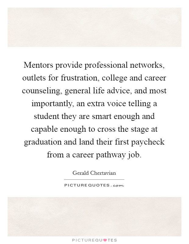 Mentors provide professional networks, outlets for frustration, college and career counseling, general life advice, and most importantly, an extra voice telling a student they are smart enough and capable enough to cross the stage at graduation and land their first paycheck from a career pathway job. Picture Quote #1