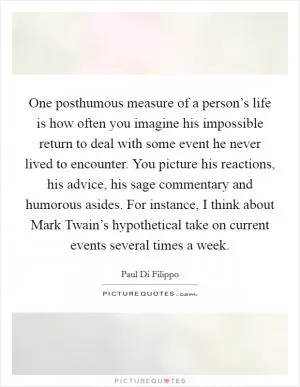 One posthumous measure of a person’s life is how often you imagine his impossible return to deal with some event he never lived to encounter. You picture his reactions, his advice, his sage commentary and humorous asides. For instance, I think about Mark Twain’s hypothetical take on current events several times a week Picture Quote #1