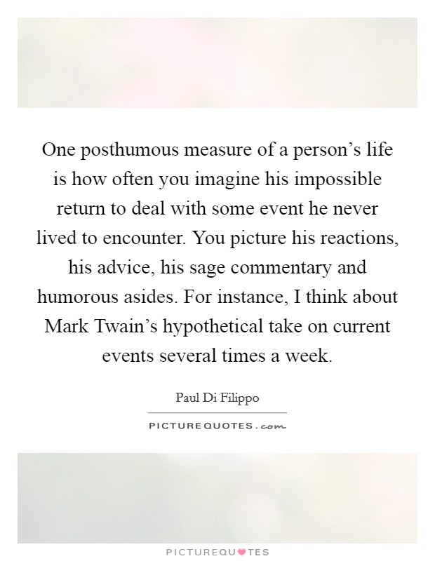 One posthumous measure of a person's life is how often you imagine his impossible return to deal with some event he never lived to encounter. You picture his reactions, his advice, his sage commentary and humorous asides. For instance, I think about Mark Twain's hypothetical take on current events several times a week. Picture Quote #1