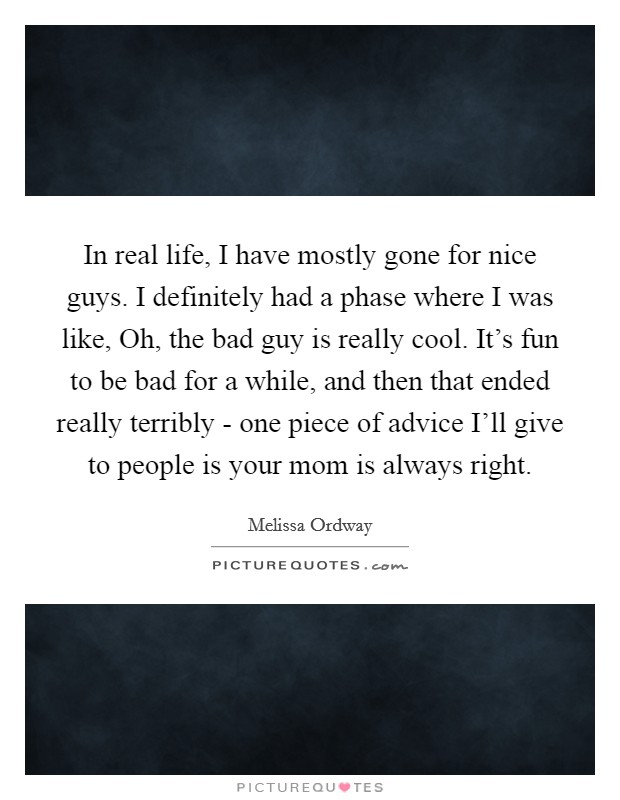In real life, I have mostly gone for nice guys. I definitely had a phase where I was like, Oh, the bad guy is really cool. It's fun to be bad for a while, and then that ended really terribly - one piece of advice I'll give to people is your mom is always right. Picture Quote #1