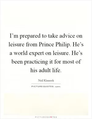 I’m prepared to take advice on leisure from Prince Philip. He’s a world expert on leisure. He’s been practicing it for most of his adult life Picture Quote #1