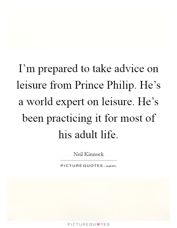 I'm prepared to take advice on leisure from Prince Philip. He's a world expert on leisure. He's been practicing it for most of his adult life. Picture Quote #1