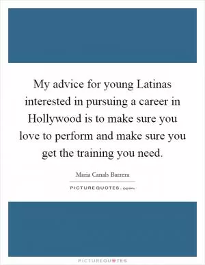 My advice for young Latinas interested in pursuing a career in Hollywood is to make sure you love to perform and make sure you get the training you need Picture Quote #1