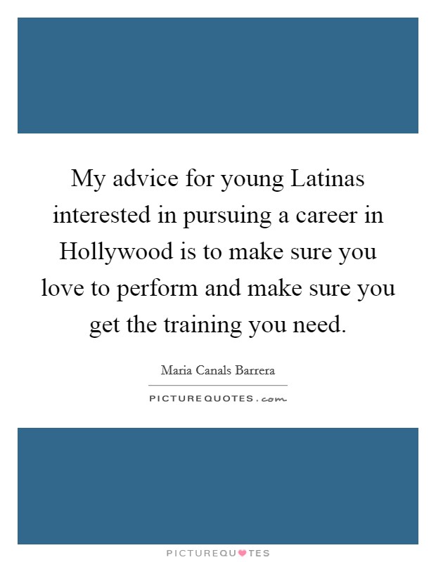 My advice for young Latinas interested in pursuing a career in Hollywood is to make sure you love to perform and make sure you get the training you need. Picture Quote #1