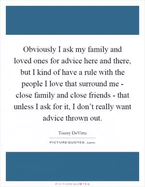 Obviously I ask my family and loved ones for advice here and there, but I kind of have a rule with the people I love that surround me - close family and close friends - that unless I ask for it, I don’t really want advice thrown out Picture Quote #1