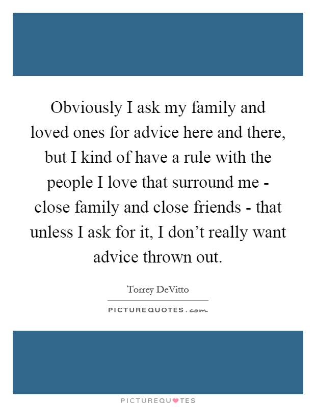 Obviously I ask my family and loved ones for advice here and there, but I kind of have a rule with the people I love that surround me - close family and close friends - that unless I ask for it, I don't really want advice thrown out. Picture Quote #1