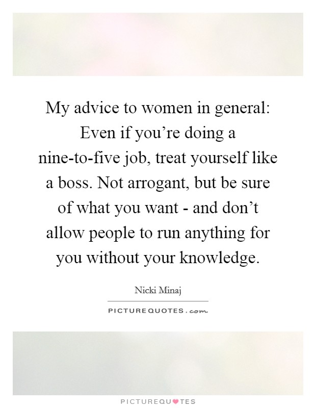 My advice to women in general: Even if you're doing a nine-to-five job, treat yourself like a boss. Not arrogant, but be sure of what you want - and don't allow people to run anything for you without your knowledge. Picture Quote #1