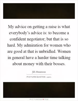My advice on getting a raise is what everybody’s advice is: to become a confident negotiator; but that is so hard. My admiration for women who are good at that is unbridled. Women in general have a harder time talking about money with their bosses Picture Quote #1