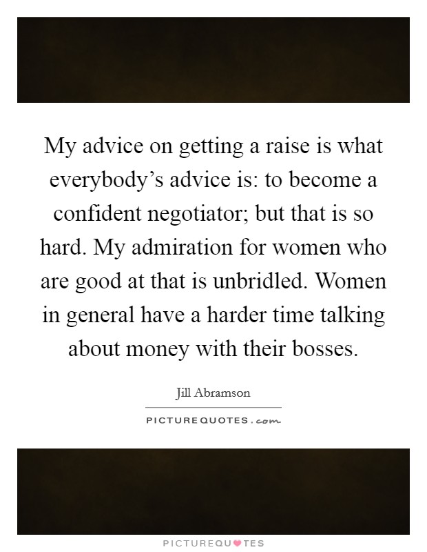 My advice on getting a raise is what everybody's advice is: to become a confident negotiator; but that is so hard. My admiration for women who are good at that is unbridled. Women in general have a harder time talking about money with their bosses. Picture Quote #1
