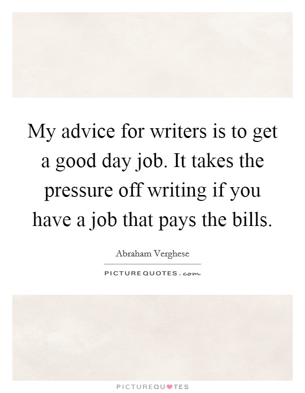 My advice for writers is to get a good day job. It takes the pressure off writing if you have a job that pays the bills. Picture Quote #1