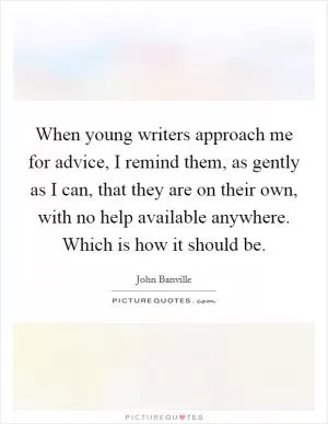 When young writers approach me for advice, I remind them, as gently as I can, that they are on their own, with no help available anywhere. Which is how it should be Picture Quote #1