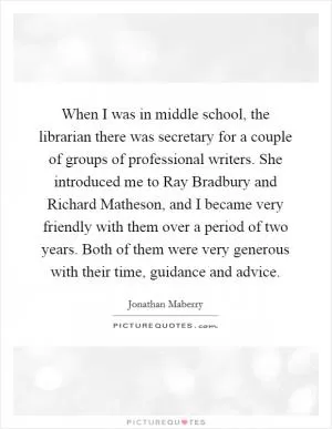 When I was in middle school, the librarian there was secretary for a couple of groups of professional writers. She introduced me to Ray Bradbury and Richard Matheson, and I became very friendly with them over a period of two years. Both of them were very generous with their time, guidance and advice Picture Quote #1