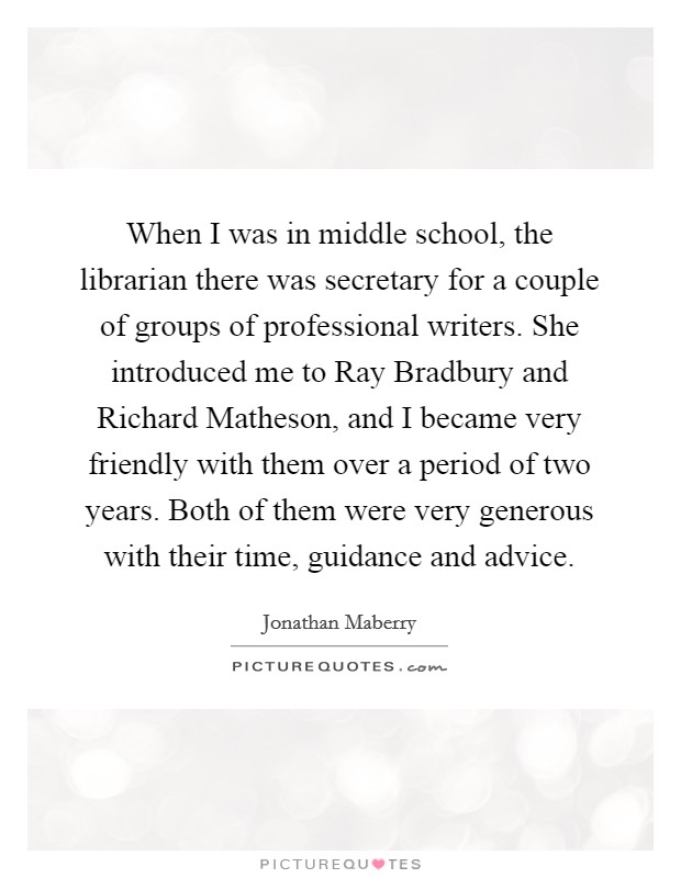 When I was in middle school, the librarian there was secretary for a couple of groups of professional writers. She introduced me to Ray Bradbury and Richard Matheson, and I became very friendly with them over a period of two years. Both of them were very generous with their time, guidance and advice. Picture Quote #1