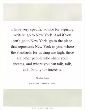 I have very specific advice for aspiring writers: go to New York. And if you can’t go to New York, go to the place that represents New York to you, where the standards for writing are high, there are other people who share your dreams, and where you can talk, talk, talk about your interests Picture Quote #1
