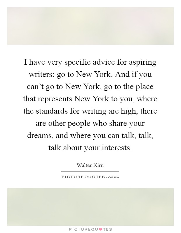 I have very specific advice for aspiring writers: go to New York. And if you can't go to New York, go to the place that represents New York to you, where the standards for writing are high, there are other people who share your dreams, and where you can talk, talk, talk about your interests. Picture Quote #1