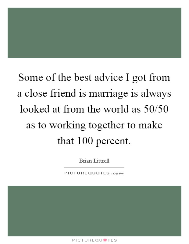 Some of the best advice I got from a close friend is marriage is always looked at from the world as 50/50 as to working together to make that 100 percent. Picture Quote #1