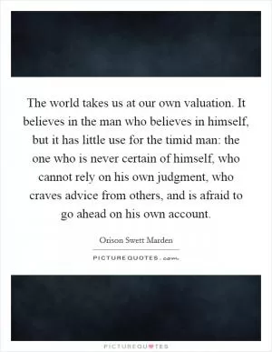 The world takes us at our own valuation. It believes in the man who believes in himself, but it has little use for the timid man: the one who is never certain of himself, who cannot rely on his own judgment, who craves advice from others, and is afraid to go ahead on his own account Picture Quote #1