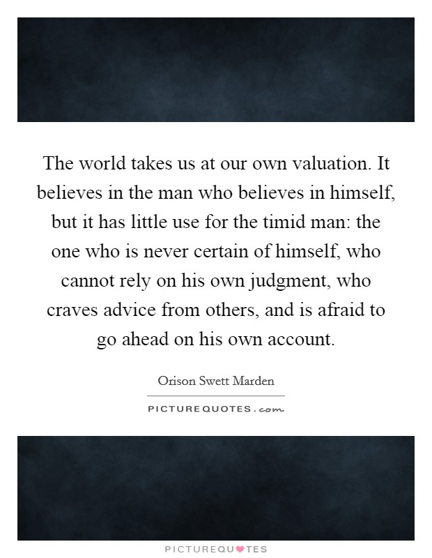 The world takes us at our own valuation. It believes in the man who believes in himself, but it has little use for the timid man: the one who is never certain of himself, who cannot rely on his own judgment, who craves advice from others, and is afraid to go ahead on his own account. Picture Quote #1