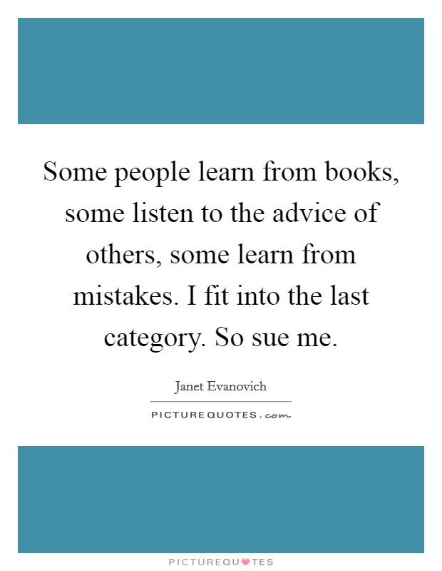 Some people learn from books, some listen to the advice of others, some learn from mistakes. I fit into the last category. So sue me. Picture Quote #1